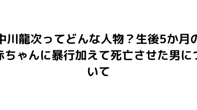 中川龍次ってどんな人物？生後5か月の赤ちゃんに暴行加えて死亡させた男について