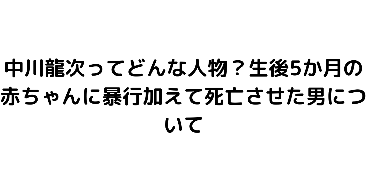 中川龍次ってどんな人物？生後5か月の赤ちゃんに暴行加えて死亡させた男について