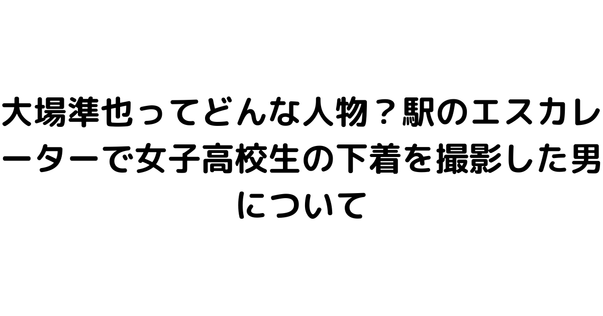 大場準也ってどんな人物？駅のエスカレーターで女子高校生の下着を撮影した男について