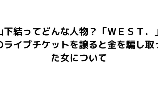 山下結ってどんな人物？「ＷＥＳＴ．」のライブチケットを譲ると金を騙し取った女について