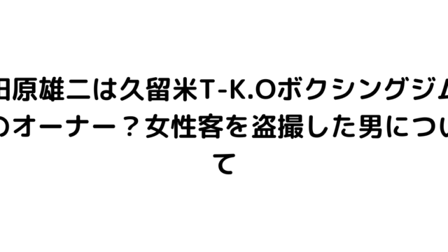 田原雄二は久留米T-K.Oボクシングジムのオーナー？女性客を盗撮した男について