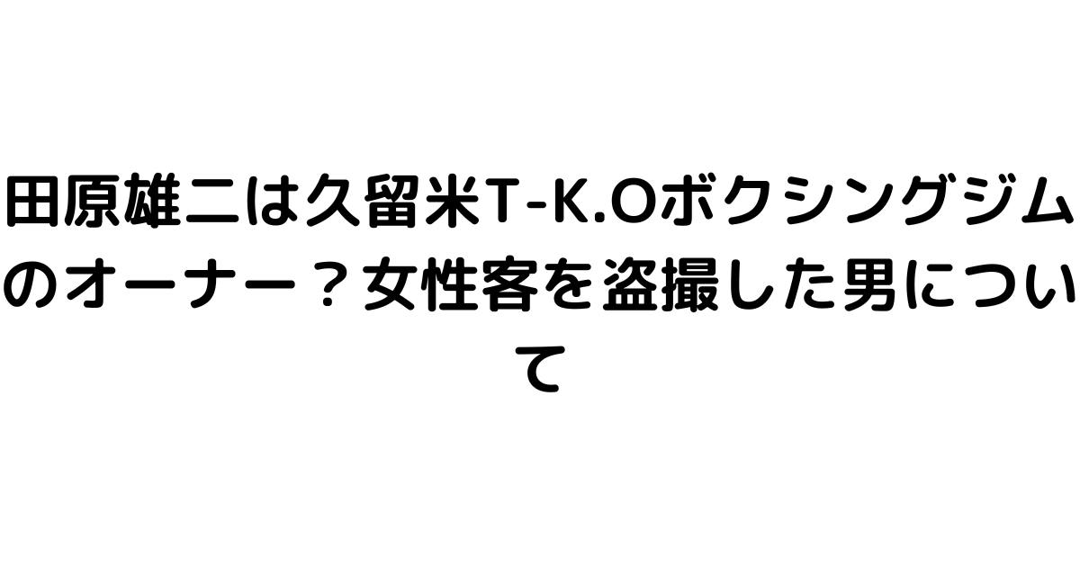 田原雄二は久留米T-K.Oボクシングジムのオーナー？女性客を盗撮した男について