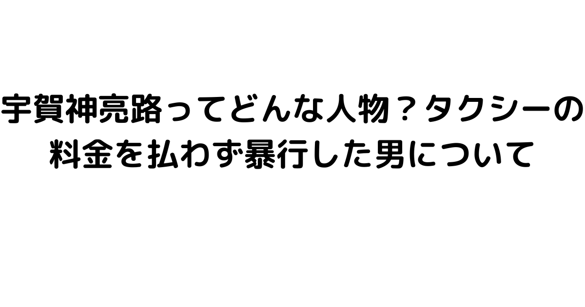 宇賀神亮路ってどんな人物？タクシーの料金を払わず暴行した男について