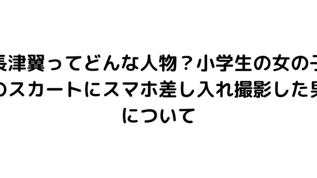 長津翼ってどんな人物？小学生の女の子のスカートにスマホ差し入れ撮影した男について