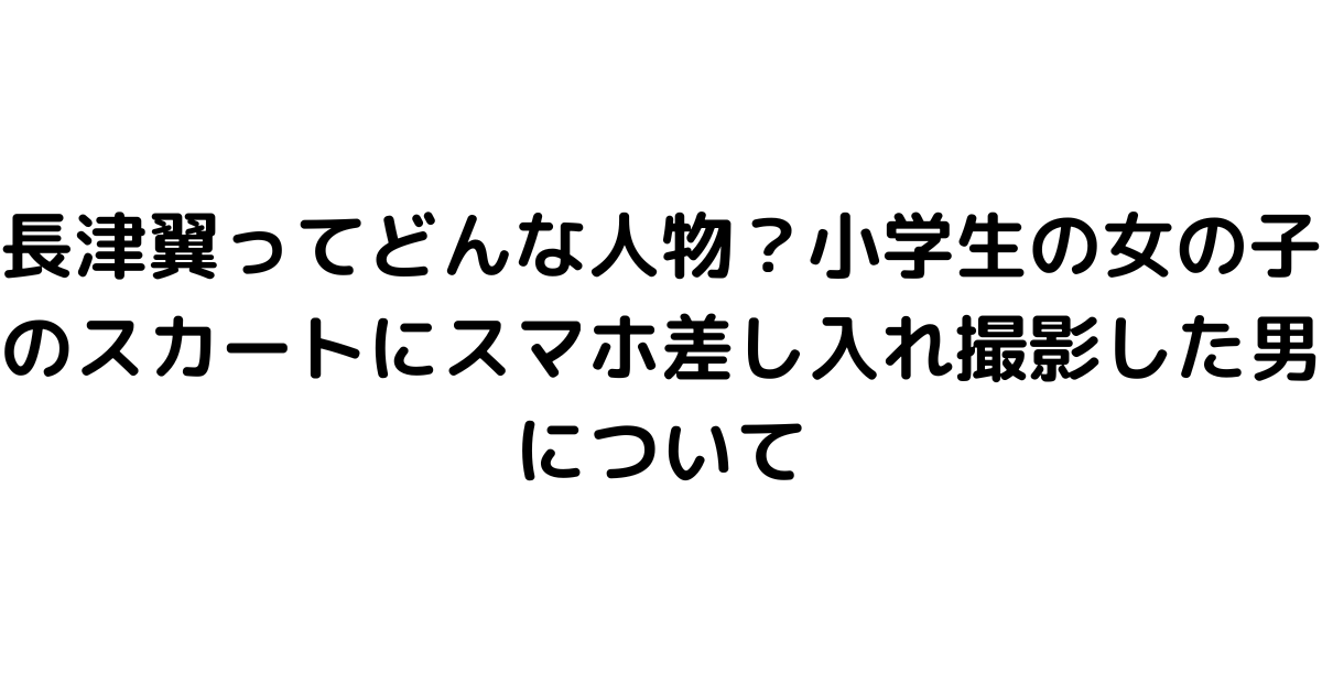 長津翼ってどんな人物？小学生の女の子のスカートにスマホ差し入れ撮影した男について