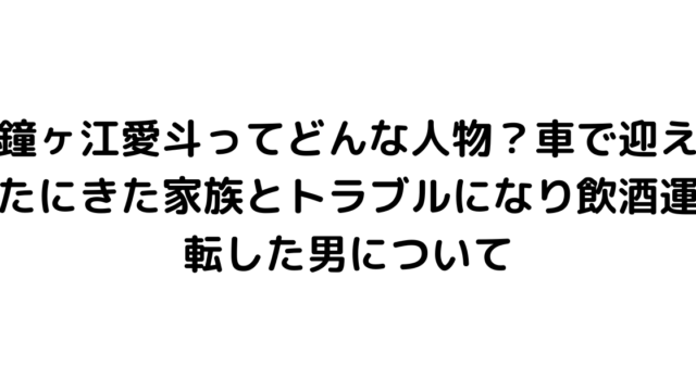 鐘ヶ江愛斗ってどんな人物？車で迎えたにきた家族とトラブルになり飲酒運転した男について