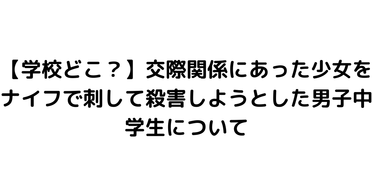 【学校どこ？】交際関係にあった少女をナイフで刺して殺害しようとした男子中学生について