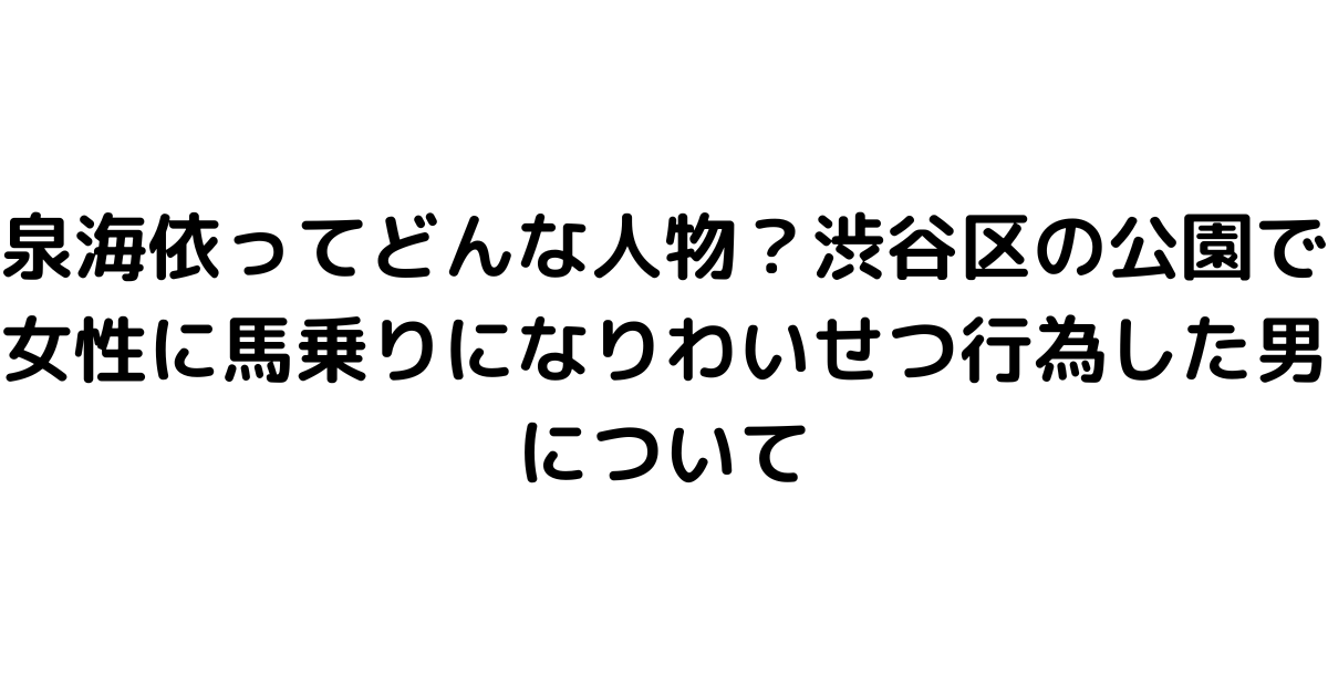 泉海依ってどんな人物？渋谷区の公園で女性に馬乗りになりわいせつ行為した男について