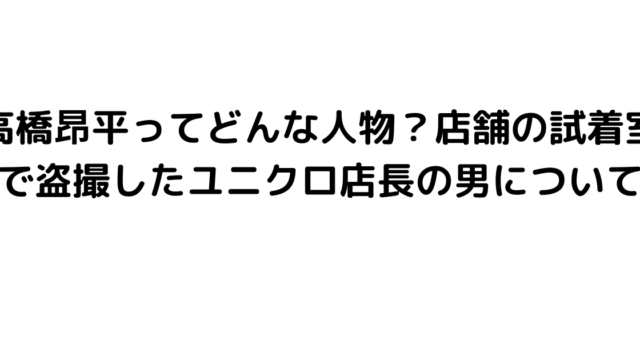 高橋昂平ってどんな人物？店舗の試着室で盗撮したユニクロ店長の男について