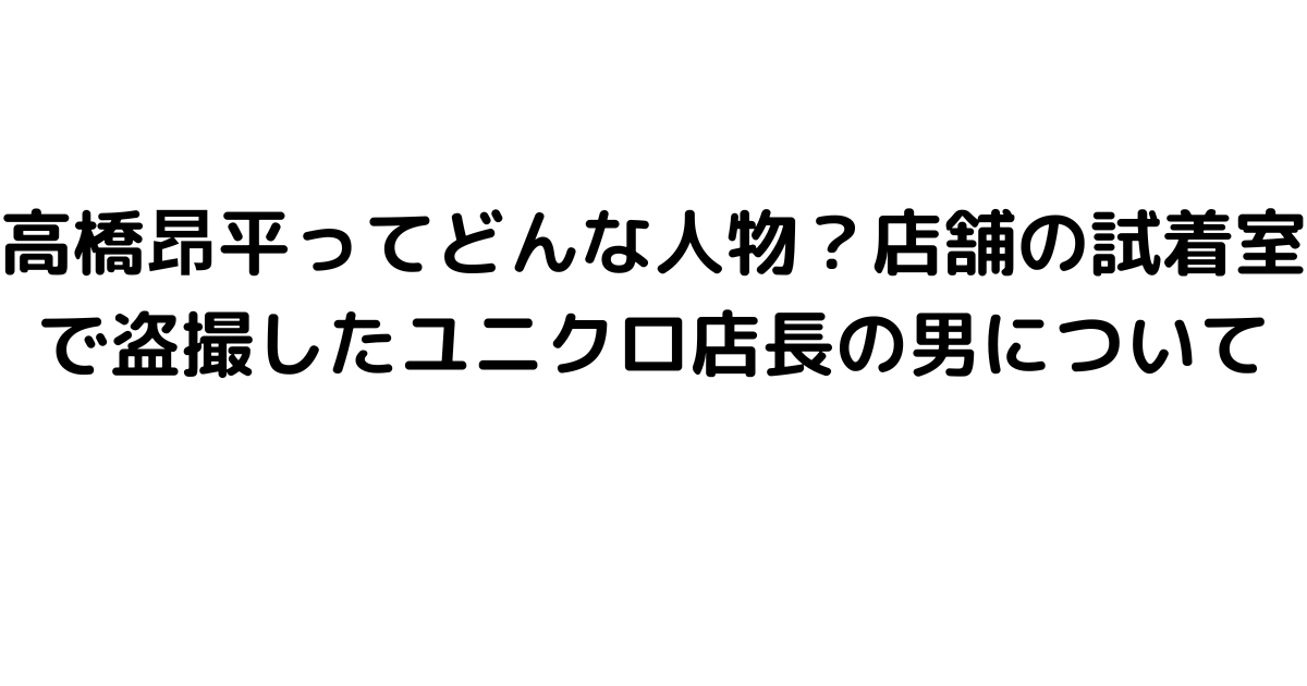 高橋昂平ってどんな人物？店舗の試着室で盗撮したユニクロ店長の男について