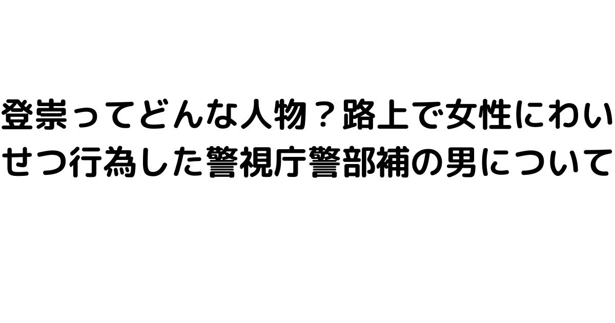 登崇ってどんな人物？路上で女性にわいせつ行為した警視庁警部補の男について