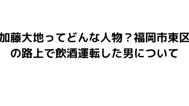 加藤大地ってどんな人物？福岡市東区の路上で飲酒運転した男について