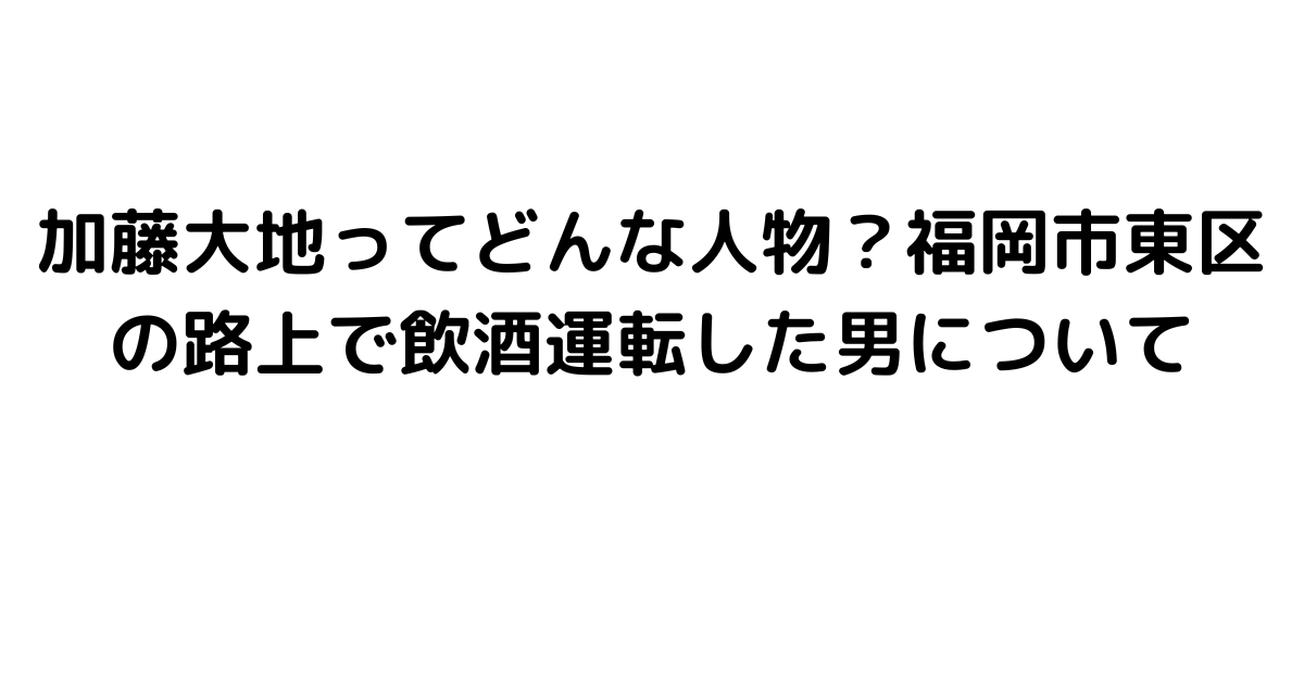 加藤大地ってどんな人物？福岡市東区の路上で飲酒運転した男について