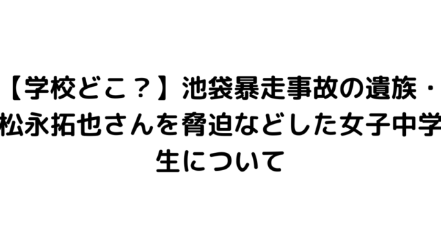 【学校どこ？】池袋暴走事故の遺族・松永拓也さんを脅迫などした女子中学生について