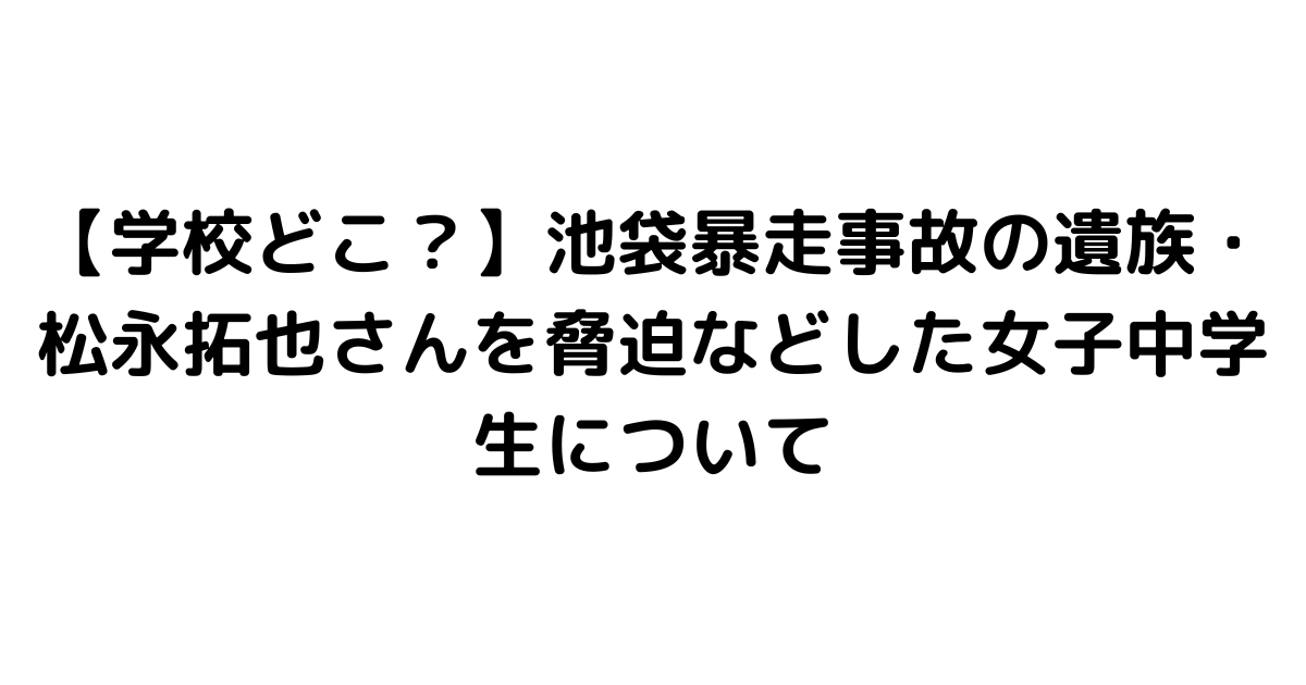 【学校どこ？】池袋暴走事故の遺族・松永拓也さんを脅迫などした女子中学生について