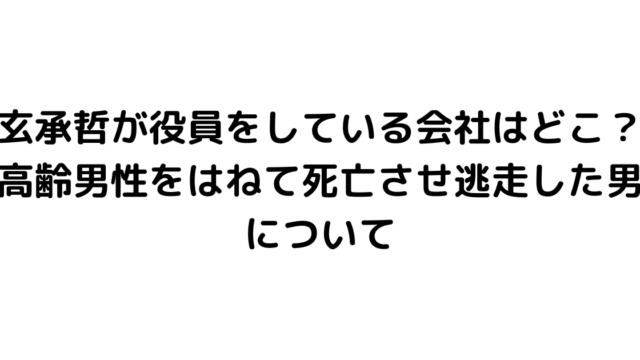 玄承哲が役員をしている会社はどこ？高齢男性をはねて死亡させ逃走した男について