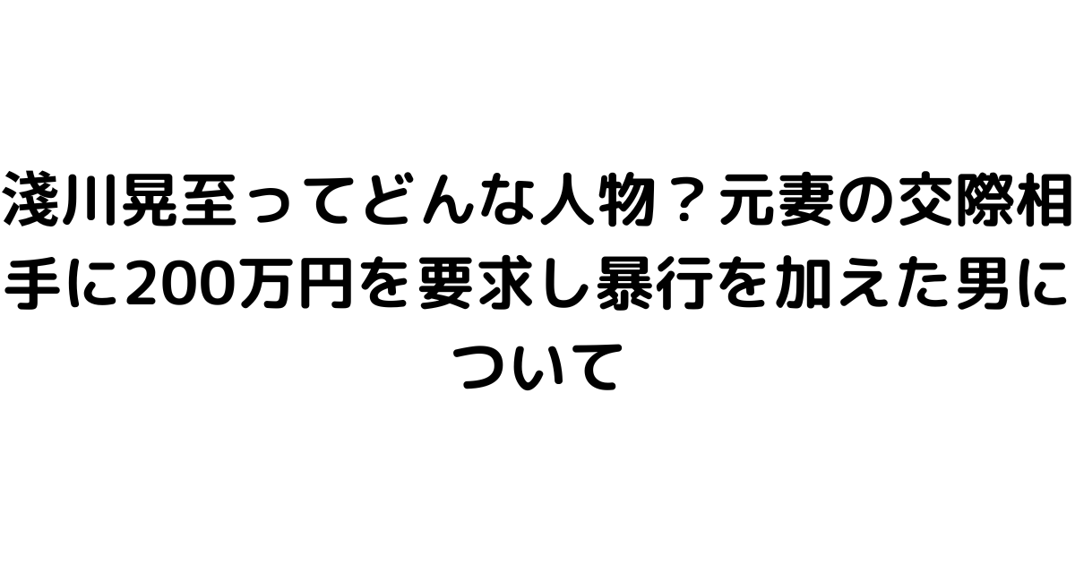 淺川晃至ってどんな人物？元妻の交際相手に200万円を要求し暴行を加えた男について