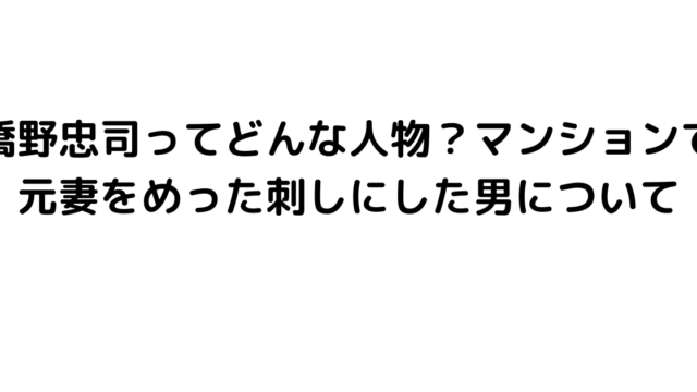 橋野忠司ってどんな人物？マンションで元妻をめった刺しにした男について