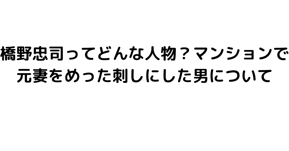 橋野忠司ってどんな人物？マンションで元妻をめった刺しにした男について