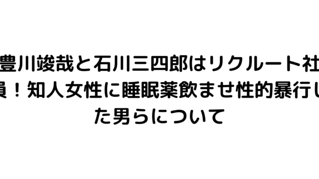 豊川竣哉と石川三四郎はリクルート社員！知人女性に睡眠薬飲ませ性的暴行した男らについて