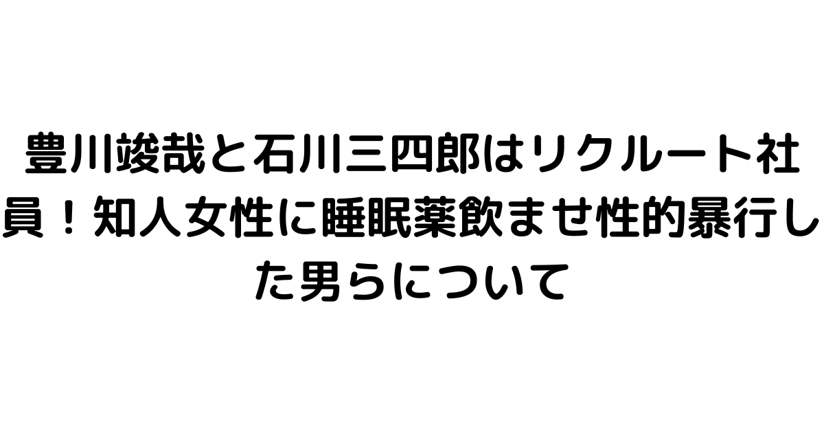 豊川竣哉と石川三四郎はリクルート社員！知人女性に睡眠薬飲ませ性的暴行した男らについて