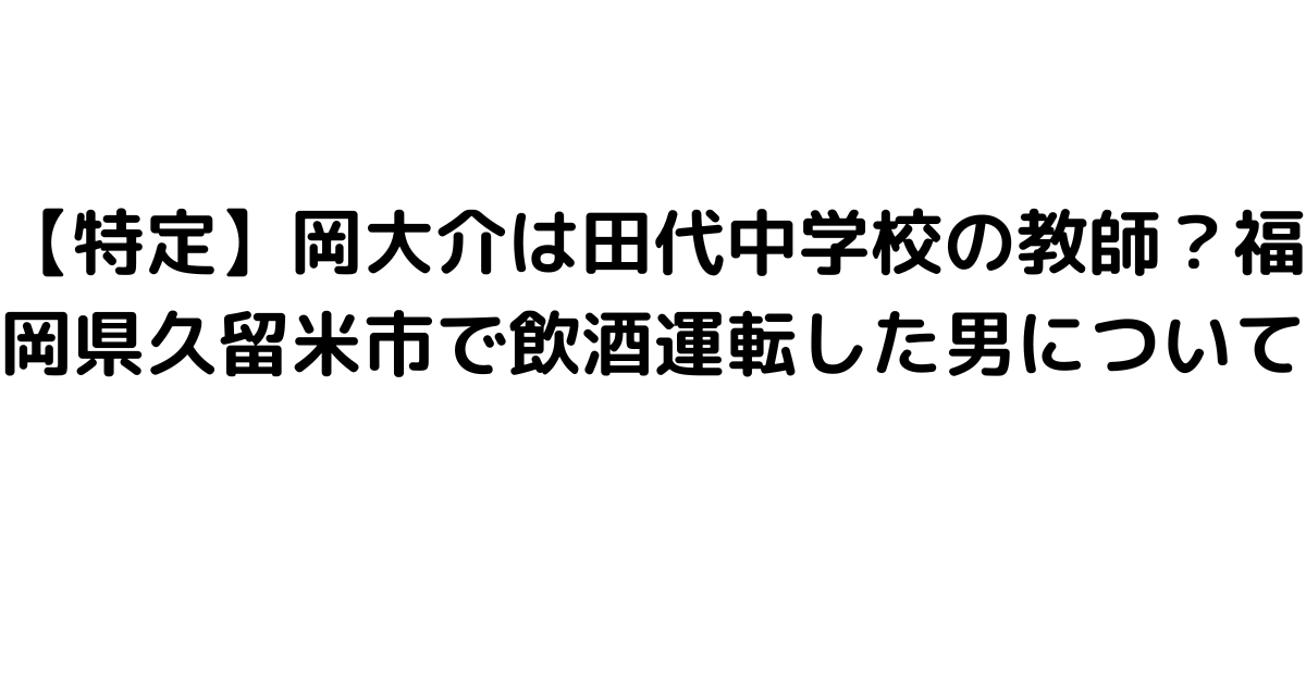 【特定】岡大介は田代中学校の教師？福岡県久留米市で飲酒運転した男について