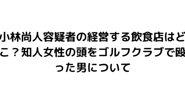 小林尚人容疑者の経営する飲食店はどこ？知人女性の頭をゴルフクラブで殴った男について