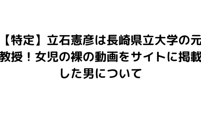 【特定】立石憲彦は長崎県立大学の元教授！女児の裸の動画をサイトに掲載した男について