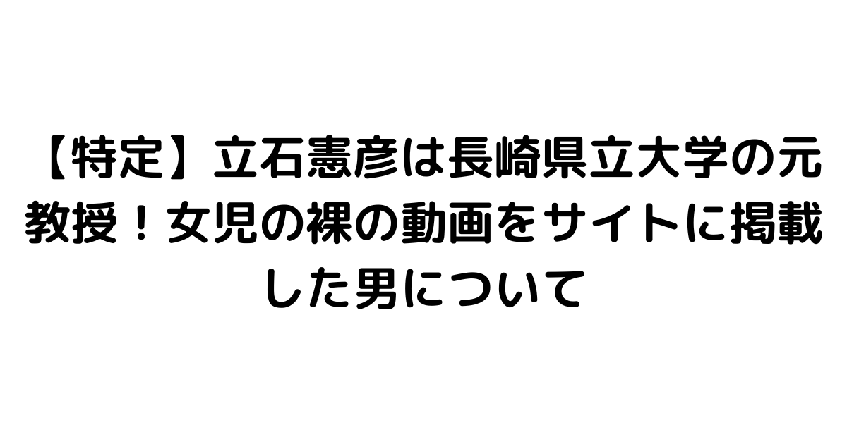 【特定】立石憲彦は長崎県立大学の元教授！女児の裸の動画をサイトに掲載した男について