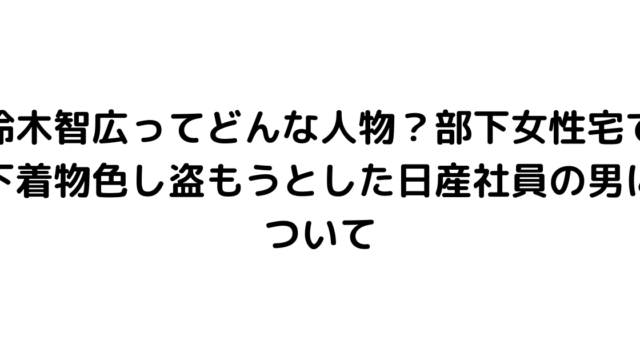 鈴木智広ってどんな人物？部下女性宅で下着物色し盗もうとした日産社員の男について