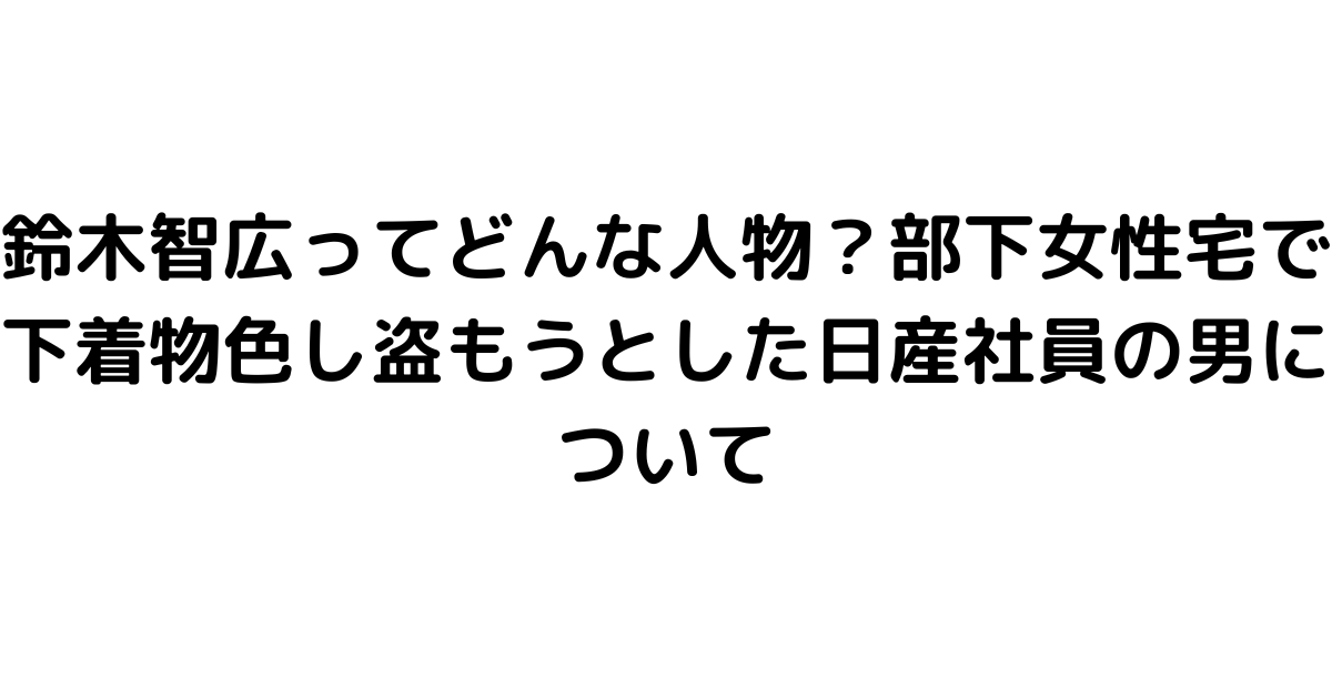 鈴木智広ってどんな人物？部下女性宅で下着物色し盗もうとした日産社員の男について