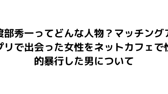 渡部秀一ってどんな人物？マッチングアプリで出会った女性をネットカフェで性的暴行した男について