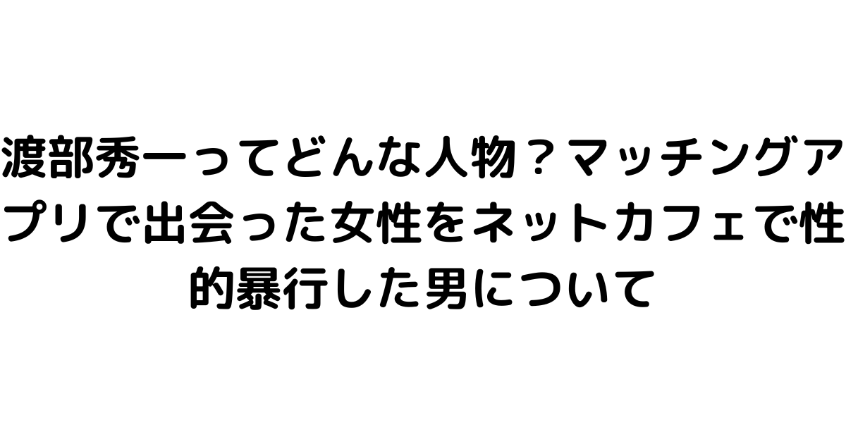 渡部秀一ってどんな人物？マッチングアプリで出会った女性をネットカフェで性的暴行した男について