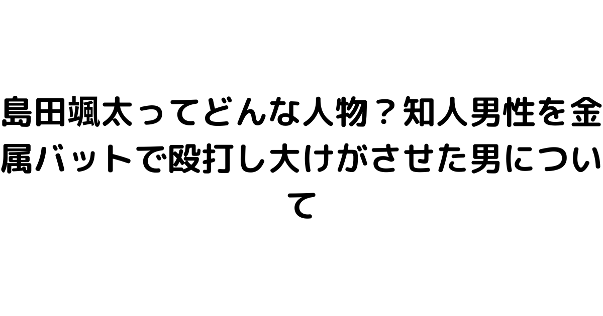 島田颯太ってどんな人物？知人男性を金属バットで殴打し大けがさせた男について
