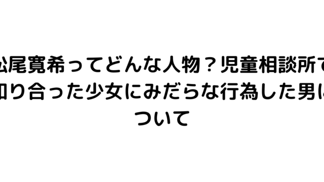 松尾寛希ってどんな人物？児童相談所で知り合った少女にみだらな行為した男について