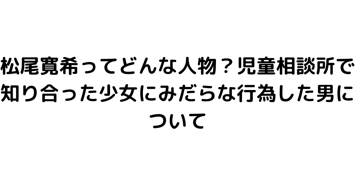 松尾寛希ってどんな人物？児童相談所で知り合った少女にみだらな行為した男について