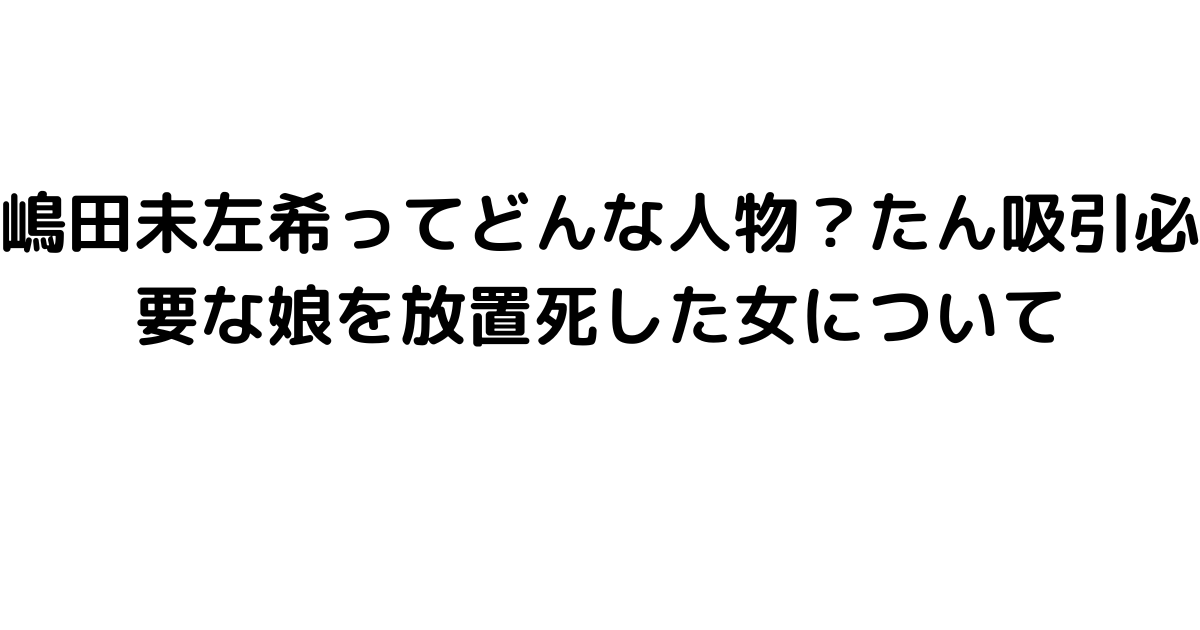 嶋田未左希ってどんな人物？たん吸引必要な娘を放置死した女について