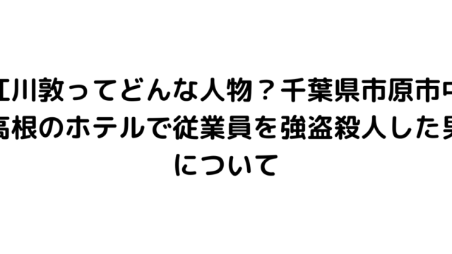 江川敦ってどんな人物？千葉県市原市中高根のホテルで従業員を強盗殺人した男について