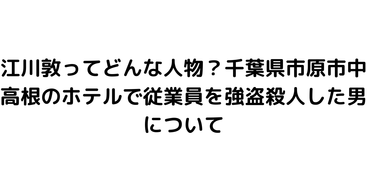 江川敦ってどんな人物？千葉県市原市中高根のホテルで従業員を強盗殺人した男について