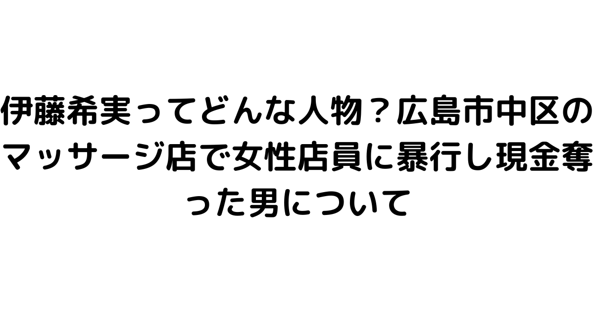 伊藤希実ってどんな人物？広島市中区のマッサージ店で女性店員に暴行し現金奪った男について