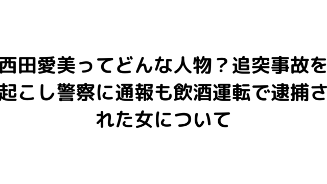 西田愛美ってどんな人物？追突事故を起こし警察に通報も飲酒運転で逮捕された女について