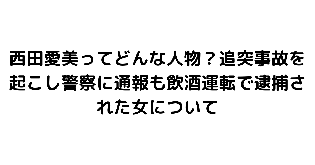 西田愛美ってどんな人物？追突事故を起こし警察に通報も飲酒運転で逮捕された女について