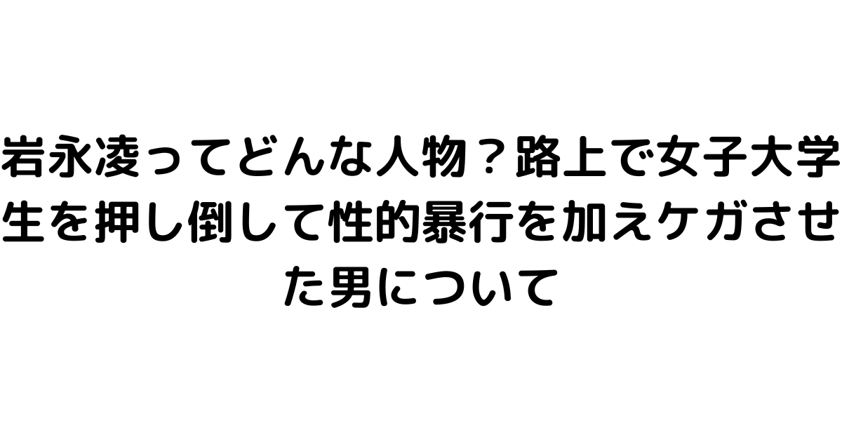 岩永凌ってどんな人物？路上で女子大学生を押し倒して性的暴行を加えケガさせた男について