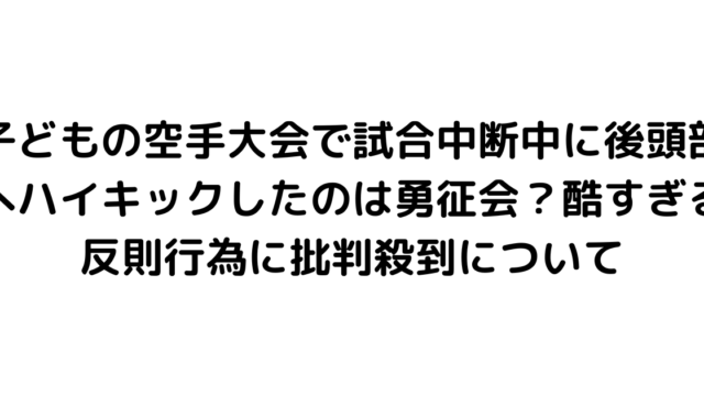 子どもの空手大会で試合中断中に後頭部へハイキックしたのは勇征会？酷すぎる反則行為に批判殺到について