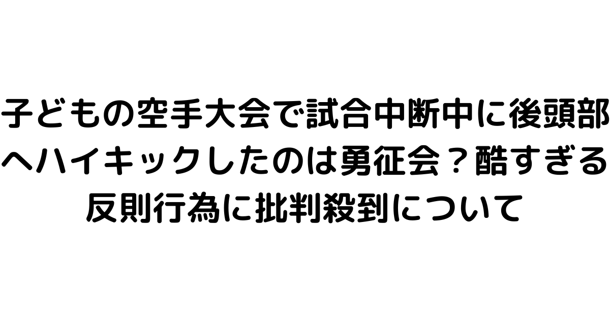 子どもの空手大会で試合中断中に後頭部へハイキックしたのは勇征会？酷すぎる反則行為に批判殺到について