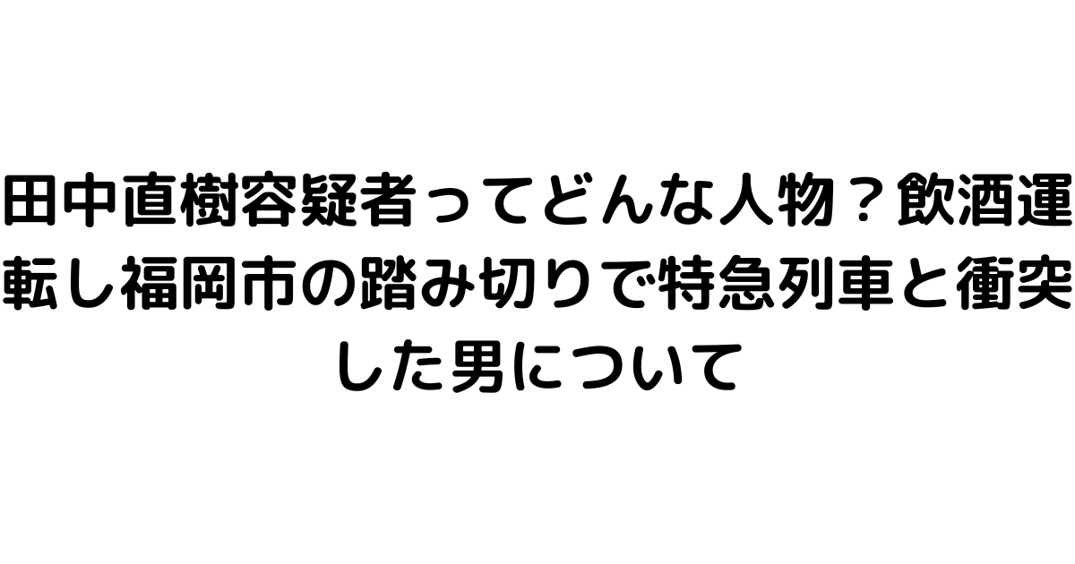 田中直樹容疑者ってどんな人物？飲酒運転し福岡市の踏み切りで特急列車と衝突した男について