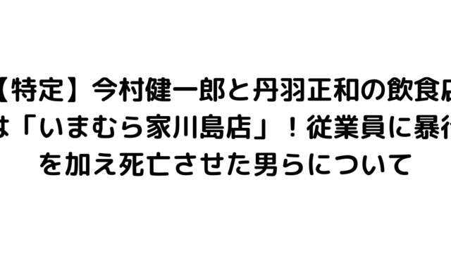 【特定】今村健一郎と丹羽正和の飲食店は「いまむら家川島店」！従業員に暴行を加え死亡させた男らについて