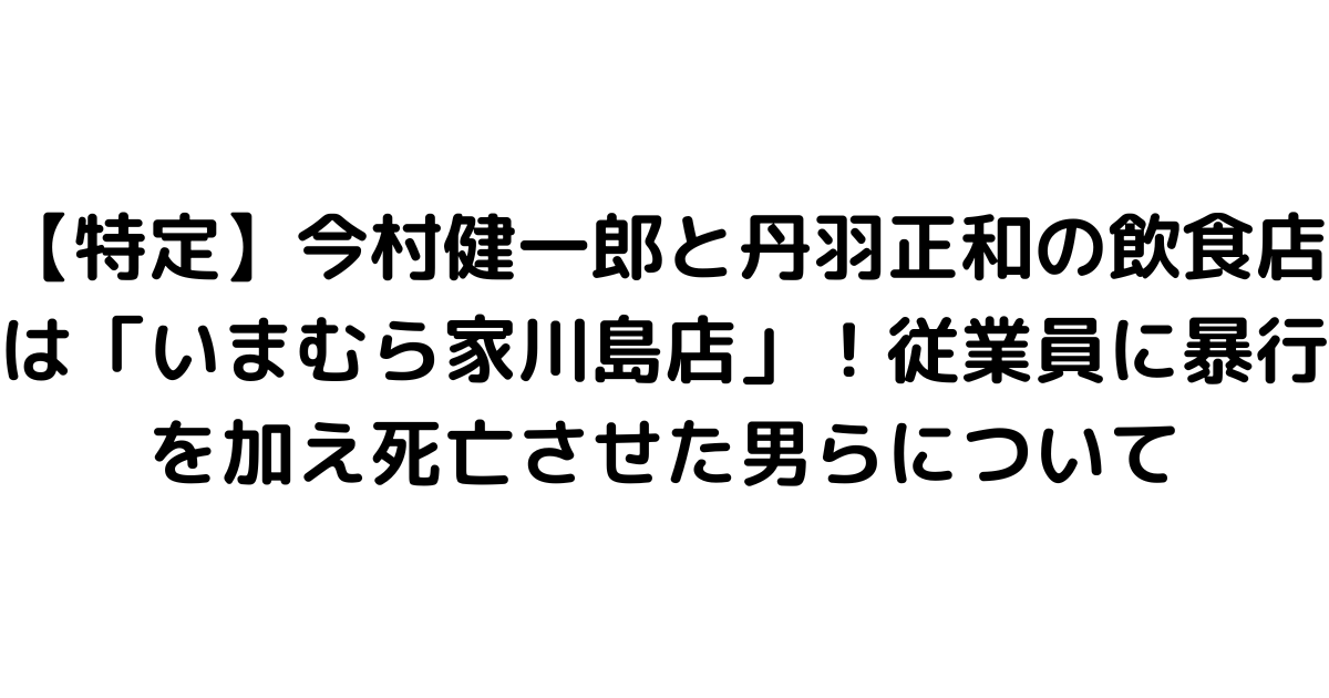 【特定】今村健一郎と丹羽正和の飲食店は「いまむら家川島店」！従業員に暴行を加え死亡させた男らについて