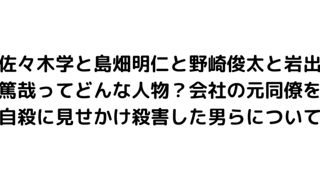 佐々木学と島畑明仁と野崎俊太と岩出篤哉ってどんな人物？会社の元同僚を自殺に見せかけ殺害した男らについて