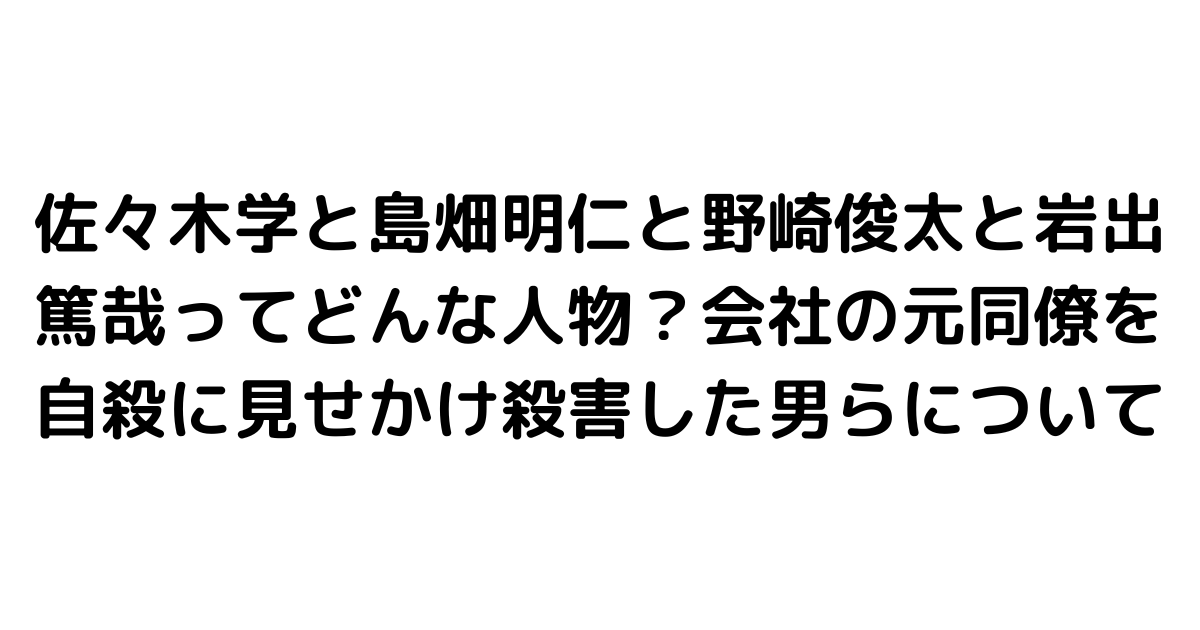 佐々木学と島畑明仁と野崎俊太と岩出篤哉ってどんな人物？会社の元同僚を自殺に見せかけ殺害した男らについて